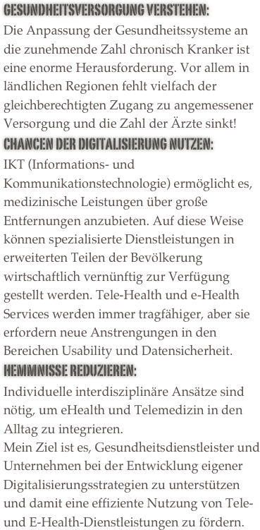 Gesundheitsversorgung verstehen:  Die Anpassung der Gesundheitssysteme an die zunehmende Zahl chronisch Kranker ist eine enorme Herausforderung. Vor allem in ländlichen Regionen fehlt vielfach der gleichberechtigten Zugang zu angemessener Versorgung und die Zahl der Ärzte sinkt!
Chancen der Digitalisierung nutzen:   IKT (Informations- und Kommunikationstechnologie) ermöglicht es, medizinische Leistungen über große Entfernungen anzubieten. Auf diese Weise können spezialisierte Dienstleistungen in erweiterten Teilen der Bevölkerung wirtschaftlich vernünftig zur Verfügung gestellt werden. Tele-Health und e-Health Services werden immer tragfähiger, aber sie erfordern neue Anstrengungen in den Bereichen Usability und Datensicherheit.
Hemmnisse Reduzieren:
Individuelle interdisziplinäre Ansätze sind nötig, um eHealth und Telemedizin in den Alltag zu integrieren. 
Mein Ziel ist es, Gesundheitsdienstleister und Unternehmen bei der Entwicklung eigener Digitalisierungsstrategien zu unterstützen und damit eine effiziente Nutzung von Tele- und E-Health-Dienstleistungen zu fördern.