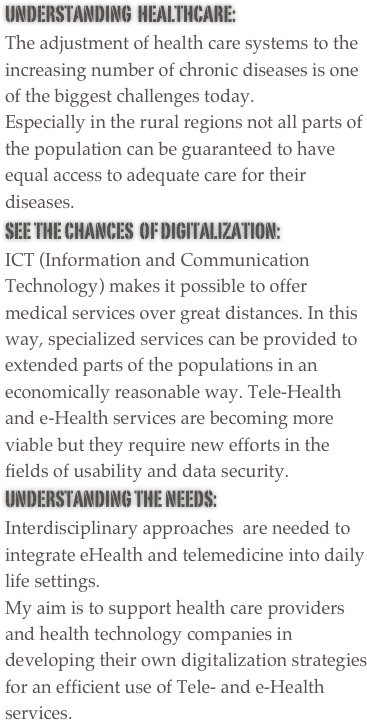 Understanding  HealthCare:  The adjustment of health care systems to the increasing number of chronic diseases is one of the biggest challenges today. 
Especially in the rural regions not all parts of the population can be guaranteed to have equal access to adequate care for their diseases. 
See The Chances  of digitalization:   ICT (Information and Communication Technology) makes it possible to offer medical services over great distances. In this way, specialized services can be provided to extended parts of the populations in an economically reasonable way. Tele-Health and e-Health services are becoming more viable but they require new efforts in the fields of usability and data security.
Understanding the NEEDs:
Interdisciplinary approaches  are needed to integrate eHealth and telemedicine into daily life settings.
My aim is to support health care providers and health technology companies in developing their own digitalization strategies for an efficient use of Tele- and e-Health services.

